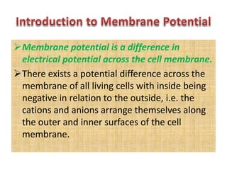 Membrane potential is a difference in
electrical potential across the cell membrane.
There exists a potential difference across the
membrane of all living cells with inside being
negative in relation to the outside, i.e. the
cations and anions arrange themselves along
the outer and inner surfaces of the cell
membrane.
 