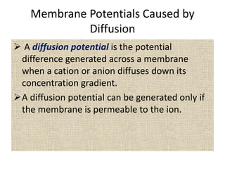 Membrane Potentials Caused by
Diffusion
 A diffusion potential is the potential
difference generated across a membrane
when a cation or anion diffuses down its
concentration gradient.
A diffusion potential can be generated only if
the membrane is permeable to the ion.
 