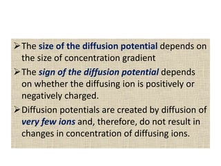 The size of the diffusion potential depends on
the size of concentration gradient
The sign of the diffusion potential depends
on whether the diffusing ion is positively or
negatively charged.
Diffusion potentials are created by diffusion of
very few ions and, therefore, do not result in
changes in concentration of diffusing ions.
 