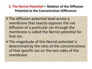 2. The Nernst Potential— Relation of the Diffusion
Potential to the Concentration Difference.
The diffusion potential level across a
membrane that exactly opposes the net
diffusion of a particular ion through the
membrane is called the Nernst potential for
that ion.
The magnitude of this Nernst potential is
determined by the ratio of the concentrations
of that specific ion on the two sides of the
membrane.
 