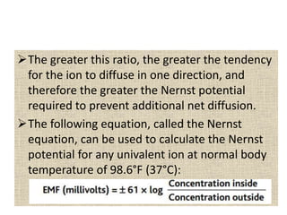 The greater this ratio, the greater the tendency
for the ion to diffuse in one direction, and
therefore the greater the Nernst potential
required to prevent additional net diffusion.
The following equation, called the Nernst
equation, can be used to calculate the Nernst
potential for any univalent ion at normal body
temperature of 98.6°F (37°C):
 