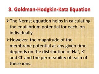 The Nernst equation helps in calculating
the equilibrium potential for each ion
individually.
However, the magnitude of the
membrane potential at any given time
depends on the distribution of Na+, K+
and Cl- and the permeability of each of
these ions.
 
