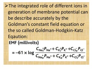 The integrated role of different ions in
generation of membrane potential can
be describe accurately by the
Goldman’s constant field equation or
the so called Goldman-Hodgkin-Katz
Eqaution:
 