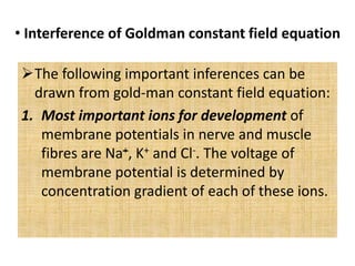 • Interference of Goldman constant field equation
The following important inferences can be
drawn from gold-man constant field equation:
1. Most important ions for development of
membrane potentials in nerve and muscle
fibres are Na+, K+ and Cl-. The voltage of
membrane potential is determined by
concentration gradient of each of these ions.
 