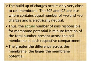 The build up of charges occurs only very close
to cell membrane. The ECF and ICF are else
where contains equal number of +ve and –ve
charges and is electrically neutral.
Thus, the number of ions responsible
for membrane potential is minute fraction of
the total number present across the cell
membrane in each respective compartment.
The greater the difference across the
membrane, the larger the membrane
potential.
 