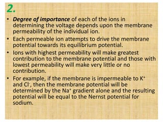 2.
• Degree of importance of each of the ions in
determining the voltage depends upon the membrane
permeability of the individual ion.
• Each permeable ion attempts to drive the membrane
potential towards its equilibrium potential.
• Ions with highest permeability will make greatest
contribution to the membrane potential and those with
lowest permeability will make very little or no
contribution.
• For example, if the membrane is impermeable to K+
and Cl-, then the membrane potential will be
determined by the Na+ gradient alone and the resulting
potential will be equal to the Nernst potential for
sodium.
 
