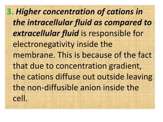3. Higher concentration of cations in
the intracellular fluid as compared to
extracellular fluid is responsible for
electronegativity inside the
membrane. This is because of the fact
that due to concentration gradient,
the cations diffuse out outside leaving
the non-diffusible anion inside the
cell.
 