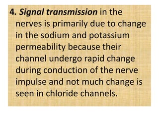 4. Signal transmission in the
nerves is primarily due to change
in the sodium and potassium
permeability because their
channel undergo rapid change
during conduction of the nerve
impulse and not much change is
seen in chloride channels.
 
