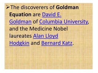 The discoverers of Goldman
Equation are David E.
Goldman of Columbia University,
and the Medicine Nobel
laureates Alan Lloyd
Hodgkin and Bernard Katz.
 