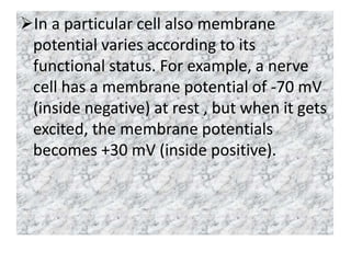In a particular cell also membrane
potential varies according to its
functional status. For example, a nerve
cell has a membrane potential of -70 mV
(inside negative) at rest , but when it gets
excited, the membrane potentials
becomes +30 mV (inside positive).
 