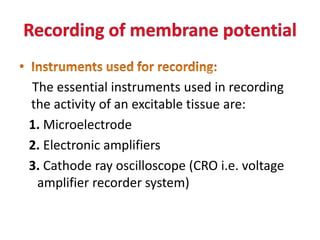 The essential instruments used in recording
the activity of an excitable tissue are:
1. Microelectrode
2. Electronic amplifiers
3. Cathode ray oscilloscope (CRO i.e. voltage
amplifier recorder system)
 