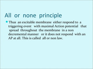 All or none principle
Thus an excitable membrane either respond to a
triggering event with maximal Action potential that
spread throughout the membrane in a non
decremental manner or it does not respond with an
AP at all. This is called all or non law.
 