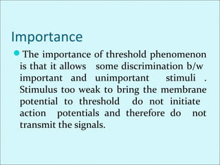 Importance
The importance of threshold phenomenon
is that it allows some discrimination b/w
important and unimportant stimuli .
Stimulus too weak to bring the membrane
potential to threshold do not initiate
action potentials and therefore do not
transmit the signals.
 