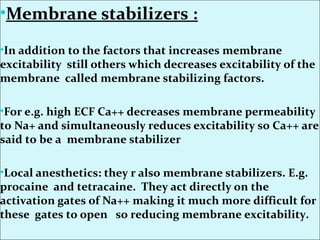 •Membrane stabilizers :
•In addition to the factors that increases membrane
excitability still others which decreases excitability of the
membrane called membrane stabilizing factors.
•For e.g. high ECF Ca++ decreases membrane permeability
to Na+ and simultaneously reduces excitability so Ca++ are
said to be a membrane stabilizer
•Local anesthetics: they r also membrane stabilizers. E.g.
procaine and tetracaine. They act directly on the
activation gates of Na++ making it much more difficult for
these gates to open so reducing membrane excitability.
 
