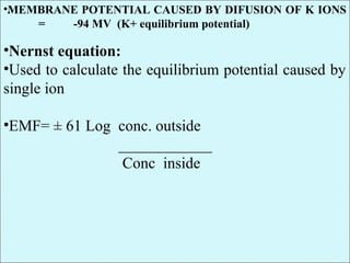 •.•MEMBRANE POTENTIAL CAUSED BY DIFUSION OF K IONS
= -94 MV (K+ equilibrium potential)
•Nernst equation:
•Used to calculate the equilibrium potential caused by
single ion
•EMF= ± 61 Log conc. outside
____________
Conc inside
 