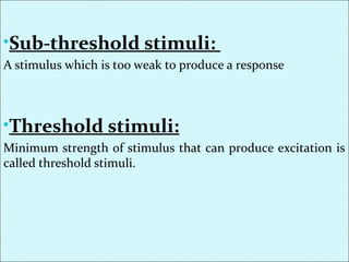 •Sub-threshold stimuli:
A stimulus which is too weak to produce a response
•Threshold stimuli:
Minimum strength of stimulus that can produce excitation is
called threshold stimuli.
 