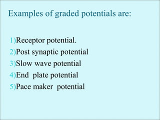 Examples of graded potentials are:
1)Receptor potential.
2)Post synaptic potential
3)Slow wave potential
4)End plate potential
5)Pace maker potential
 