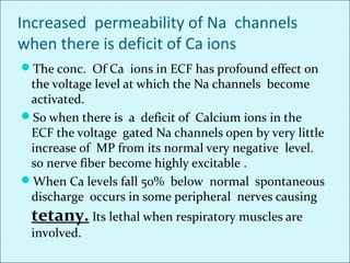 Increased permeability of Na channels
when there is deficit of Ca ions
The conc. Of Ca ions in ECF has profound effect on
the voltage level at which the Na channels become
activated.
So when there is a deficit of Calcium ions in the
ECF the voltage gated Na channels open by very little
increase of MP from its normal very negative level.
so nerve fiber become highly excitable .
When Ca levels fall 50% below normal spontaneous
discharge occurs in some peripheral nerves causing
tetany. Its lethal when respiratory muscles are
involved.
 
