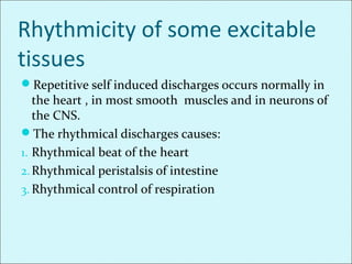 Rhythmicity of some excitable
tissues
Repetitive self induced discharges occurs normally in
the heart , in most smooth muscles and in neurons of
the CNS.
The rhythmical discharges causes:
1. Rhythmical beat of the heart
2.Rhythmical peristalsis of intestine
3. Rhythmical control of respiration
 