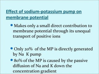 Effect of sodium-potassium pump on
membrane potential
Makes only a small direct contribution to
membrane potential through its unequal
transport of positive ions
Only 20% of the MP is directly generated
by Na K pump
80% of the MP is caused by the passive
diffusion of Na and K down the
concentration gradient
 