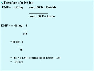 •. Therefore : for K+ ion
•EMF= ± 61 log conc. Of K+ Outside
____________
conc. Of K+ inside
EMF = ± 61 log 4
____
140
= 61 log 1
____
35
= - 61 × (-1.54) because log of 1/35 is -1.54
= - 94 mvs
 