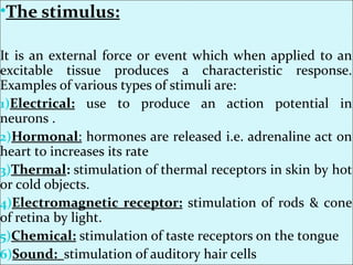 •The stimulus:
It is an external force or event which when applied to an
excitable tissue produces a characteristic response.
Examples of various types of stimuli are:
1)Electrical: use to produce an action potential in
neurons .
2)Hormonal: hormones are released i.e. adrenaline act on
heart to increases its rate
3)Thermal: stimulation of thermal receptors in skin by hot
or cold objects.
4)Electromagnetic receptor: stimulation of rods & cone
of retina by light.
5)Chemical: stimulation of taste receptors on the tongue
6)Sound: stimulation of auditory hair cells
 