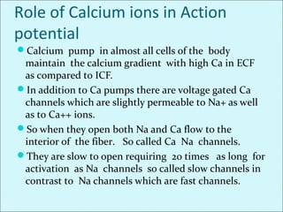 Role of Calcium ions in Action
potential
Calcium pump in almost all cells of the body
maintain the calcium gradient with high Ca in ECF
as compared to ICF.
In addition to Ca pumps there are voltage gated Ca
channels which are slightly permeable to Na+ as well
as to Ca++ ions.
So when they open both Na and Ca flow to the
interior of the fiber. So called Ca Na channels.
They are slow to open requiring 20 times as long for
activation as Na channels so called slow channels in
contrast to Na channels which are fast channels.
 