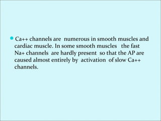 Ca++ channels are numerous in smooth muscles and
cardiac muscle. In some smooth muscles the fast
Na+ channels are hardly present so that the AP are
caused almost entirely by activation of slow Ca++
channels.
 