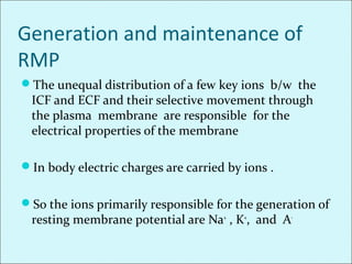 Generation and maintenance of
RMP
The unequal distribution of a few key ions b/w the
ICF and ECF and their selective movement through
the plasma membrane are responsible for the
electrical properties of the membrane
In body electric charges are carried by ions .
So the ions primarily responsible for the generation of
resting membrane potential are Na+
, K+
, and A-
 