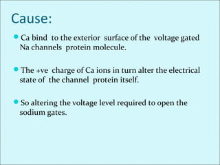 Cause:
Ca bind to the exterior surface of the voltage gated
Na channels protein molecule.
The +ve charge of Ca ions in turn alter the electrical
state of the channel protein itself.
So altering the voltage level required to open the
sodium gates.
 
