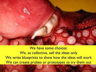 We have some choices: You can just buy the ideas We can write blueprints to show how the ideas will work We can create probes or prototypes We have some choices: We, as collective, sell the ideas only We write blueprints to show how the ideas will work We can create probes or prototypes to try them out 
