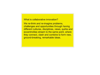 What is collaborative innovation? We re-think and re-imagine problems, challenges and opportunities through having different cultures, disciplines, views, quirks and eccentricities stream to the same point, where they connect, clash and combine to form new, ground-breaking, remarkable ideas. 