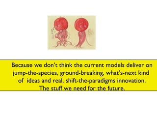 Because we don’t think the current models deliver on jump-the-species, ground-breaking, what’s-next kind  of  ideas and real, shift-the-paradigms innovation. The stuff we need for the future. 
