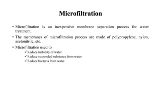 Microfiltration
• Microfiltration is an inexpensive membrane separation process for water
treatment.
• The membranes of microfiltration process are made of polypropylene, nylon,
acetonitrile, etc.
• Microfiltration used to
Reduce turbidity of water
Reduce suspended substance from water
Reduce bacteria from water
 