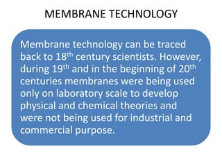 MEMBRANE TECHNOLOGY

Membrane technology can be traced
back to 18th century scientists. However,
during 19th and in the beginning of 20th
centuries membranes were being used
only on laboratory scale to develop
physical and chemical theories and
were not being used for industrial and
commercial purpose.
 