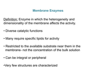 Membrane Enzymes
Definition: Enzyme in which the heterogeneity and
dimensionality of the membrane affects the activity.
• Diverse catalytic functions
• Many require specific lipids for activity
• Restricted to the available substrate near them in the
membrane- not the concentration of the bulk solution
• Can be integral or peripheral
•Very few structures are characterized
 
