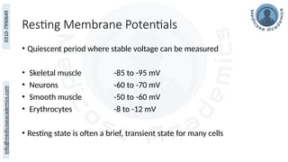 Resting Membrane Potentials
• Quiescent period where stable voltage can be measured
• Skeletal muscle -85 to -95 mV
• Neurons -60 to -70 mV
• Smooth muscle -50 to -60 mV
• Erythrocytes -8 to -12 mV
• Resting state is often a brief, transient state for many cells
 