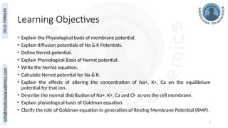 3
Learning Objectives
• Explain the Physiological basis of membrane potential.
• Explain diffusion potentials of Na & K Potentials.
• Define Nernst potential.
• Explain Physiological Basis of Nernst potential.
• Write the Nernst equation.
• Calculate Nernst potential for Na & K.
• Explain the effects of altering the concentration of Na+, K+, Ca on the equilibrium
potential for that ion.
• Describe the normal distribution of Na+, K+, Ca and Cl- across the cell membrane.
• Explain physiological basis of Goldman equation.
• Clarify the role of Goldman equation in generation of Resting Membrane Potential (RMP).
 