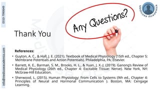 Thank You
References:
• Guyton, A. C., & Hall, J. E. (2021). Textbook of Medical Physiology (15th ed., Chapter 5:
Membrane Potentials and Action Potentials). Philadelphia, PA: Elsevier.
• Barrett, K. E., Barman, S. M., Brooks, H. L., & Yuan, J. X.-J. (2019). Ganong’s Review of
Medical Physiology (26th ed., Chapter 4: Excitable Tissue: Nerve). New York, NY:
McGraw-Hill Education.
• Sherwood, L. (2015). Human Physiology: From Cells to Systems (9th ed., Chapter 4:
Principles of Neural and Hormonal Communication ). Boston, MA: Cengage
Learning.
 