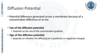 Diffusion Potential
• Potential difference generated across a membrane because of a
concentration difference of an ion
• Size of the diffusion potential
• Depends on the size of the concentration gradient.
• Sign of the diffusion potential
• Depends on whether the diffusing ion is positively or negatively charged.
 