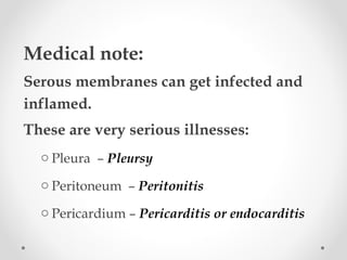 Medical note:
Serous membranes can get infected and
inflamed.
These are very serious illnesses:
o Pleura – Pleursy
o Peritoneum – Peritonitis
o Pericardium – Pericarditis or endocarditis
 