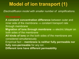 Model of ion transport (1) We suppose: A constant concentration difference  between outer and inner side of the membrane    constant transport rate through membrane Migration of ions through membrane    electric bilayer on both sides of the membrane All kinds of ions  on the both sides of the membrane are considered simultaneously Empirical fact –  membrane is neither fully permeable nor fully non-permeable  for any ion Different ions have different permeability Electrodiffusion model with smaller number of   simplifications. 
