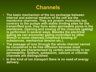 Channels The basic mechanism of the ion exchange between internal and external medium of the cell are the membrane channels. They are protein molecules but, contrary to the pumps with stable binding sites for the transmitted ions, they form water-permeable pores in the membrane. Opening and closing of the channels ( gating ) is performed in several ways. Besides the electrical gating we can encounter gating controlled by other stimuli in some channels (chemical binding of substances, mechanical tension etc.).  The passage of ions through the whole channel cannot be considered to be free diffusion because most channels are characterised by certain selectivity in ion permeability. Sodium, potassium, calcium or chloride channels are distinguished . In this kind of ion transport there is no need of energy delivery. 