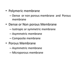 • Polymeric membrane
– Dense or non porous membrane and Porous
membrane
• Dense or Non porous Membrane
– Isotropic or symmetric membrane
– Asymmetric membrane
– Composite membrane
• Porous Membrane
– Asymmetric membrane
– Microporous membrane
 