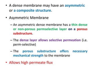 • A dense membrane may have an asymmetric
or a composite structure.
• Asymmetric Membrane
– An asymmetric dense membrane has a thin dense
or non-porous permselective layer on a porous
substructure.
– The dense layer allows selective permeation (i.e.
perm-selective)
– The porous substructure offers necessary
mechanical strength to the membrane
• Allows high permeate flux
 