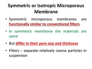 Symmetric or Isotropic Microporous
Membrane
• Symmetric microporous membranes are
functionally similar to conventional filters.
• In symmetric membrane the materials are
same
• But differ in their pore size and thickness
• Filters – separate relatively coarse particles in
suspension
 