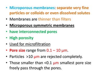 • Microporous membranes: separate very fine
particles or colloids or even dissolved solutes
• Membranes are thinner than filters
• Microporous symmetric membranes
• have interconnected pores
• High porosity
• Used for microfiltration
• Pore size range from 0.1 – 10 μm.
• Particles >10 μm are rejected completely.
• Those smaller than <0.1 μm smallest pore size
freely pass through the pores.
 