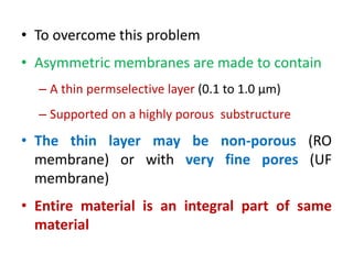 • To overcome this problem
• Asymmetric membranes are made to contain
– A thin permselective layer (0.1 to 1.0 μm)
– Supported on a highly porous substructure
• The thin layer may be non-porous (RO
membrane) or with very fine pores (UF
membrane)
• Entire material is an integral part of same
material
 