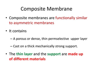 Composite Membrane
• Composite membranes are functionally similar
to asymmetric membranes
• It contains
– A porous or dense, thin permselective upper layer
– Cast on a thick mechanically strong support.
• The thin layer and the support are made up
of different materials
 