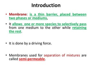 Introduction
• Membrane: is a thin barrier, placed between
two phases or mediums,
• It allows one or more species to selectively pass
from one medium to the other while retaining
the rest.
• It is done by a driving force.
• Membranes used for separation of mixtures are
called semi-permeable.
 